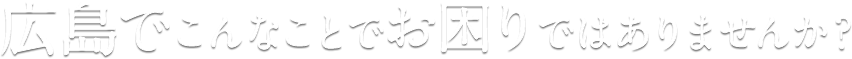 広島でこんなことでお困りではありませんか？