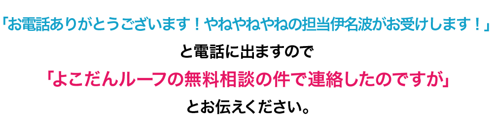 「お電話ありがとうございます！やねやねやねの担当伊名波がお受けします！」と電話にでますので「よこだんルーフの無料相談の件で連絡したのですが」とお伝え下さい。