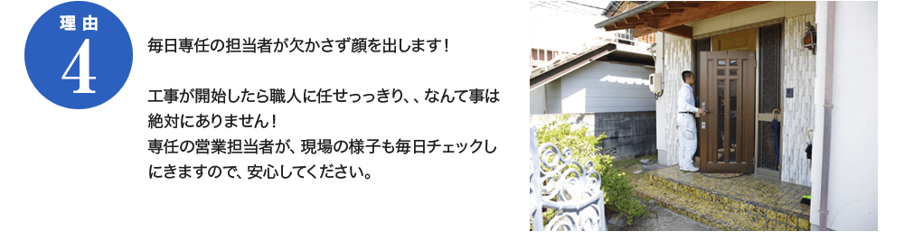 理由4　毎日専任の担当者が欠かさず顔を出します！工事が開始したら職人に任せっきり、なんて事は絶対にありません！専任の営業担当者が、現場の様子も毎日チェックしにきますので、安心してください。