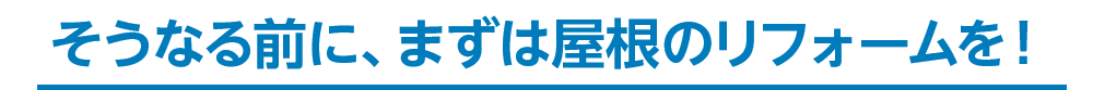 そうなる前に、まずは屋根のリフォームを！