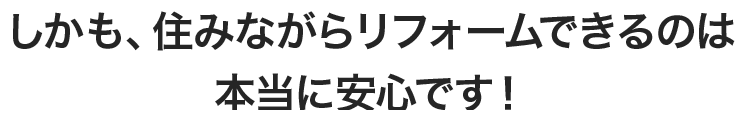 しかも、住みながらリフォームできるのは本当に安心です！