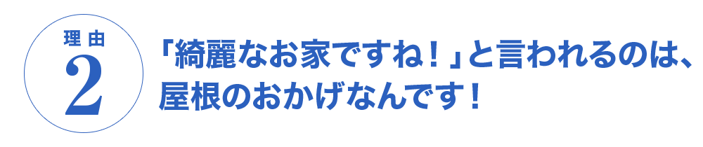 理由2　「綺麗なお家ですね！」と言われるのは、屋根のおかげなんです！
